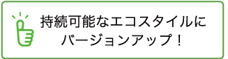 持続可能なエコスタイルにバージョンアップ！